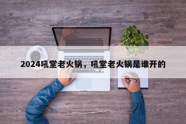 2024吼堂老火锅，吼堂老火锅是谁开的