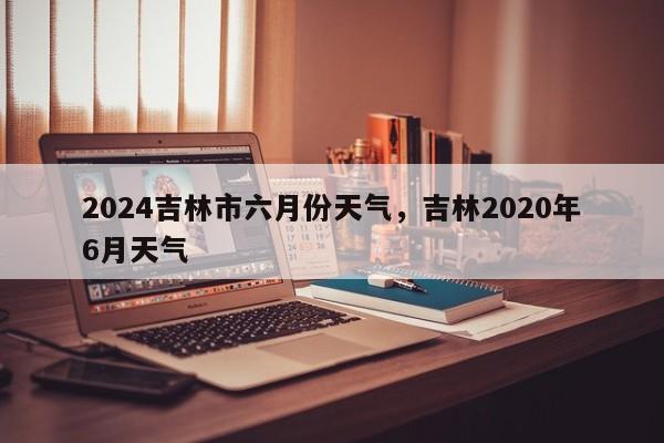 2024吉林市六月份天气，吉林2020年6月天气