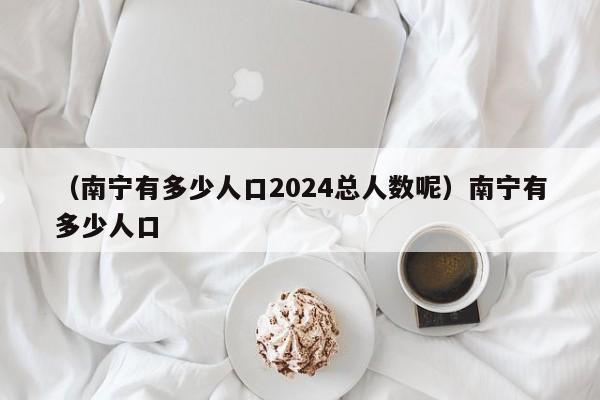 （南宁有多少人口2024总人数呢）南宁有多少人口