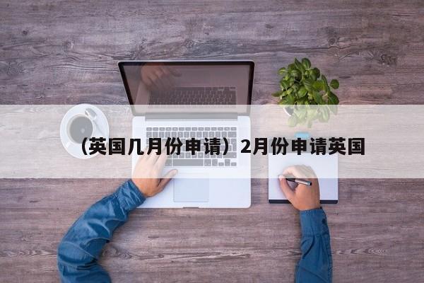 （英国几月份申请）2月份申请英国