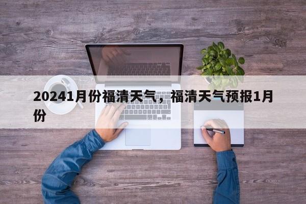 20241月份福清天气，福清天气预报1月份