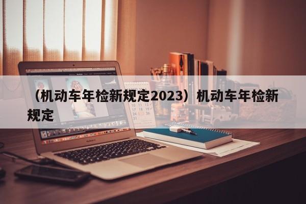 （机动车年检新规定2023）机动车年检新规定