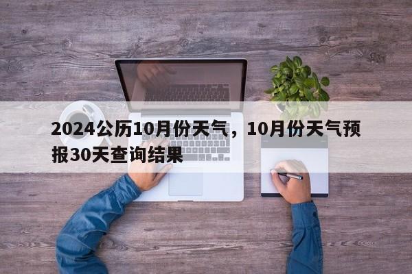 2024公历10月份天气，10月份天气预报30天查询结果