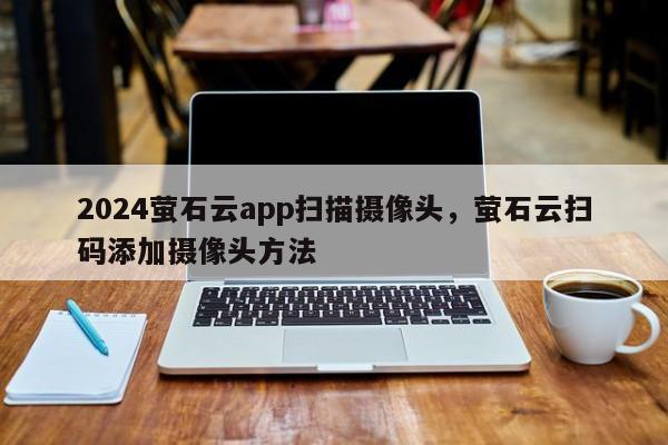 2024萤石云app扫描摄像头，萤石云扫码添加摄像头方法