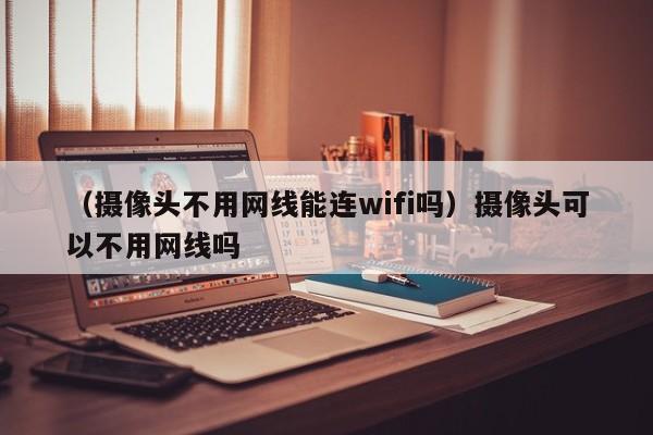 （摄像头不用网线能连wifi吗）摄像头可以不用网线吗