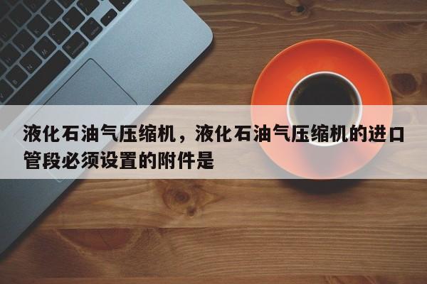 液化石油气压缩机，液化石油气压缩机的进口管段必须设置的附件是