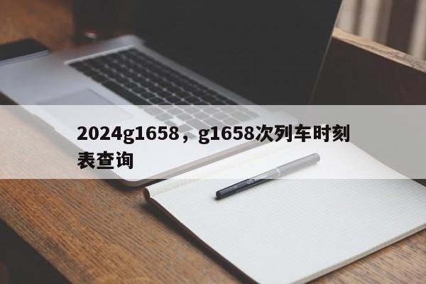 2024g1658，g1658次列车时刻表查询