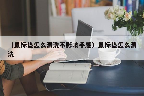 （鼠标垫怎么清洗不影响手感）鼠标垫怎么清洗