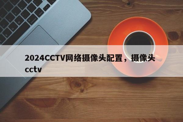 2024CCTV网络摄像头配置，摄像头 cctv