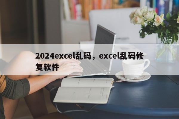 2024excel乱码，excel乱码修复软件