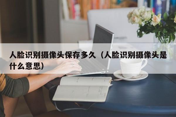 人脸识别摄像头保存多久（人脸识别摄像头是什么意思）