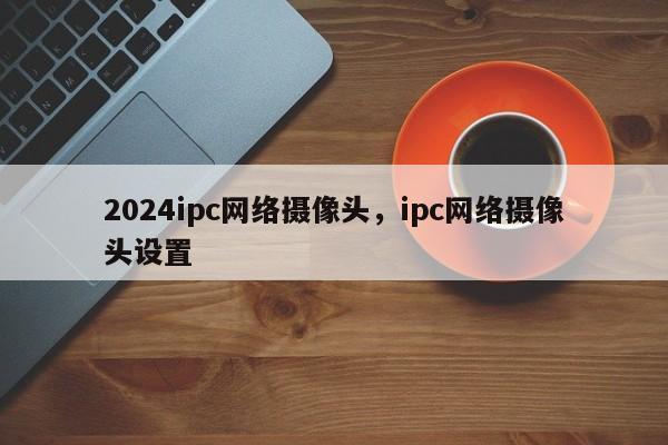 2024ipc网络摄像头，ipc网络摄像头设置