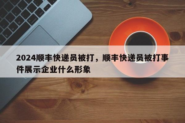 2024顺丰快递员被打，顺丰快递员被打事件展示企业什么形象