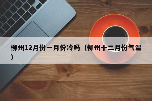 柳州12月份一月份冷吗（柳州十二月份气温）