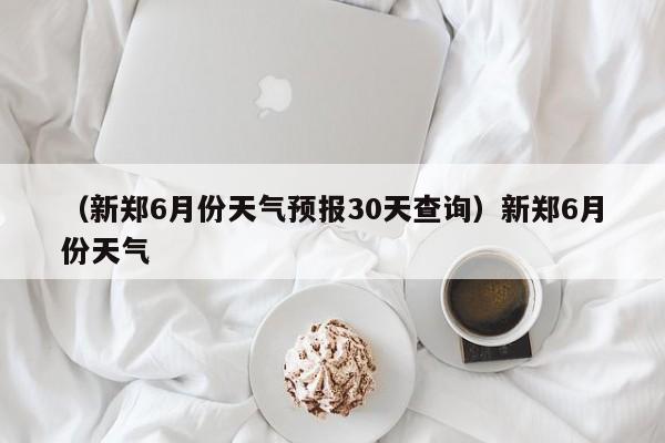 （新郑6月份天气预报30天查询）新郑6月份天气