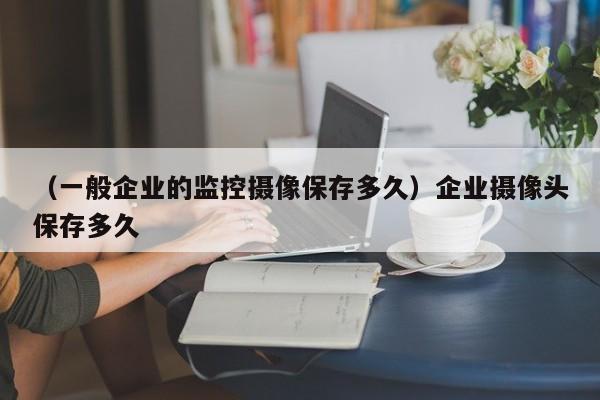 （一般企业的监控摄像保存多久）企业摄像头保存多久