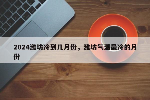 2024潍坊冷到几月份，潍坊气温最冷的月份