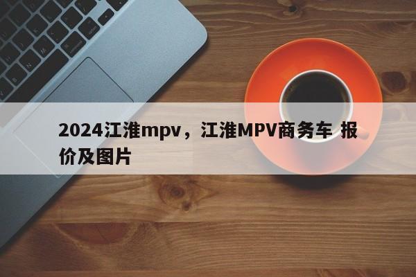 2024江淮mpv，江淮MPV商务车 报价及图片