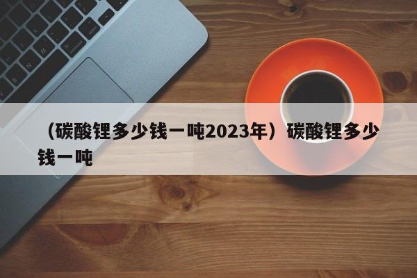 （碳酸锂多少钱一吨2023年）碳酸锂多少钱一吨