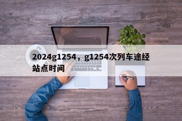 2024g1254，g1254次列车途经站点时间