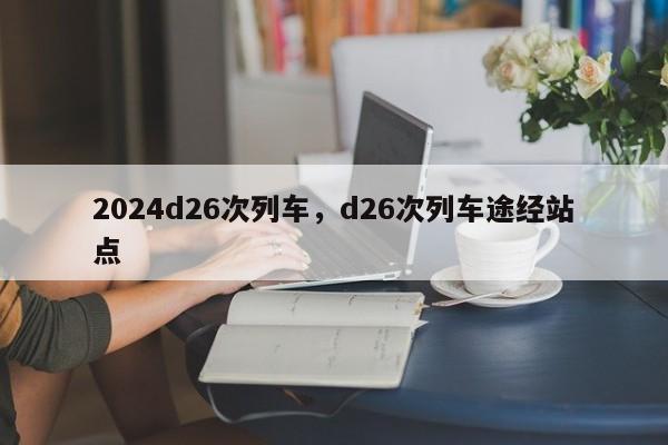 2024d26次列车，d26次列车途经站点