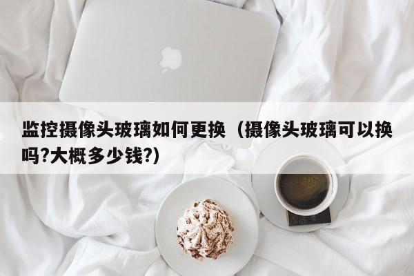 监控摄像头玻璃如何更换（摄像头玻璃可以换吗?大概多少钱?）