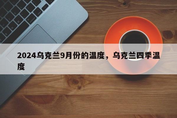 2024乌克兰9月份的温度，乌克兰四季温度