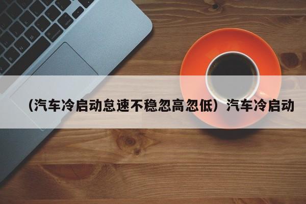 （汽车冷启动怠速不稳忽高忽低）汽车冷启动