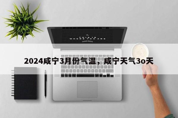 2024咸宁3月份气温，咸宁天气3o天