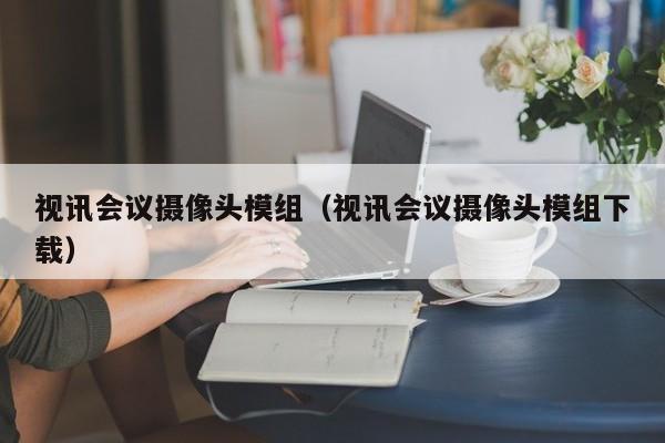 视讯会议摄像头模组（视讯会议摄像头模组下载）