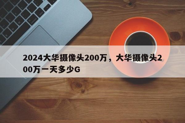 2024大华摄像头200万，大华摄像头200万一天多少G