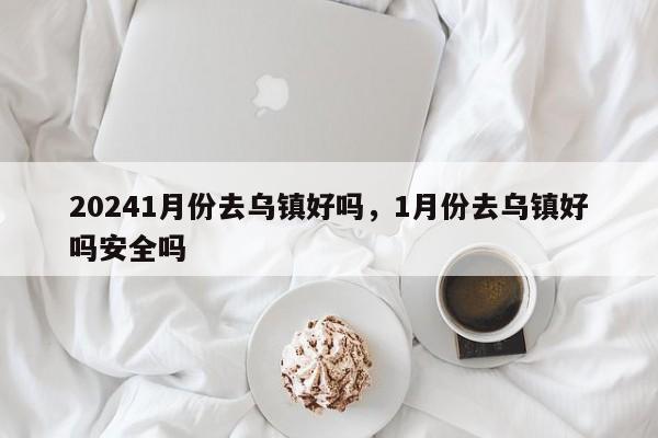 20241月份去乌镇好吗，1月份去乌镇好吗安全吗