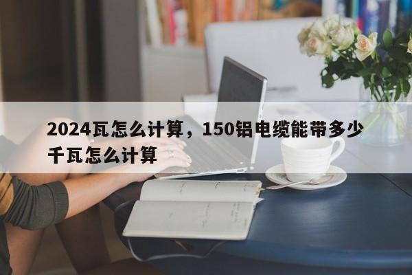 2024瓦怎么计算，150铝电缆能带多少千瓦怎么计算