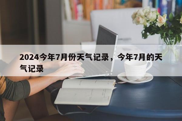 2024今年7月份天气记录，今年7月的天气记录