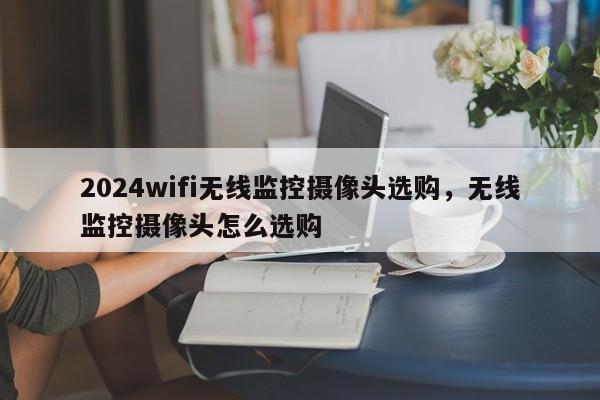 2024wifi无线监控摄像头选购，无线监控摄像头怎么选购