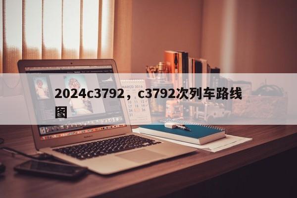 2024c3792，c3792次列车路线图