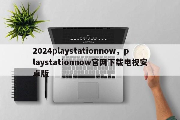 2024playstationnow，playstationnow官网下载电视安卓版