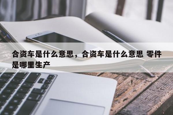 合资车是什么意思，合资车是什么意思 零件是哪里生产