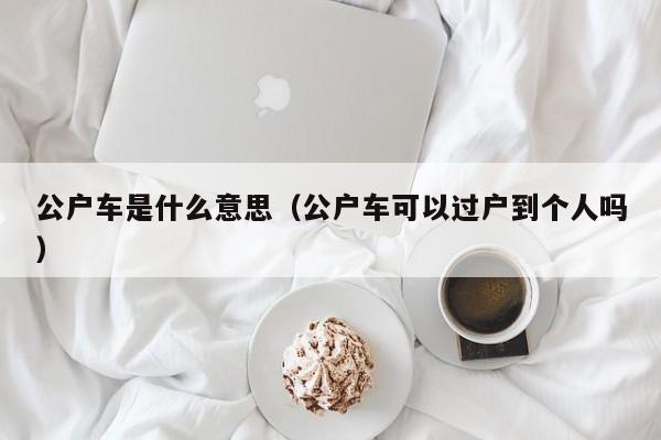 公户车是什么意思（公户车可以过户到个人吗）