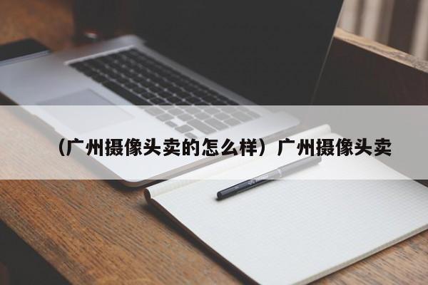 （广州摄像头卖的怎么样）广州摄像头卖