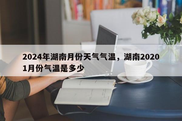 2024年湖南月份天气气温，湖南20201月份气温是多少