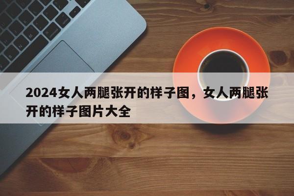 2024女人两腿张开的样子图，女人两腿张开的样子图片大全