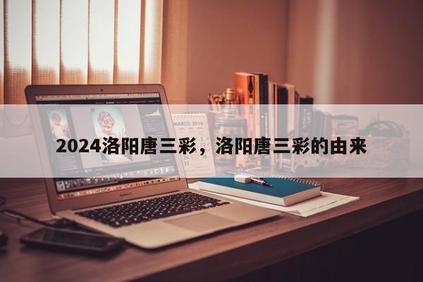 2024洛阳唐三彩，洛阳唐三彩的由来