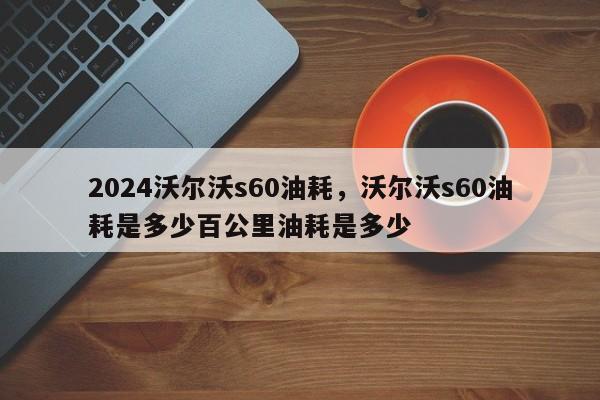 2024沃尔沃s60油耗，沃尔沃s60油耗是多少百公里油耗是多少