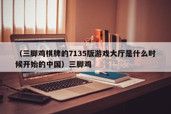 （三脚鸡棋牌的7135版游戏大厅是什么时候开始的中国）三脚鸡