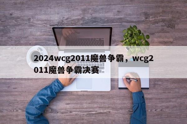 2024wcg2011魔兽争霸，wcg2011魔兽争霸决赛