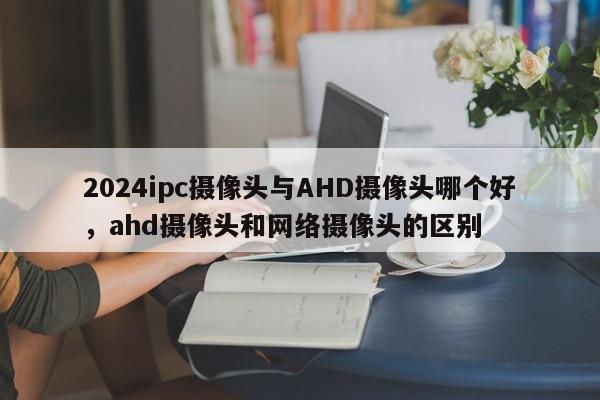 2024ipc摄像头与AHD摄像头哪个好，ahd摄像头和网络摄像头的区别