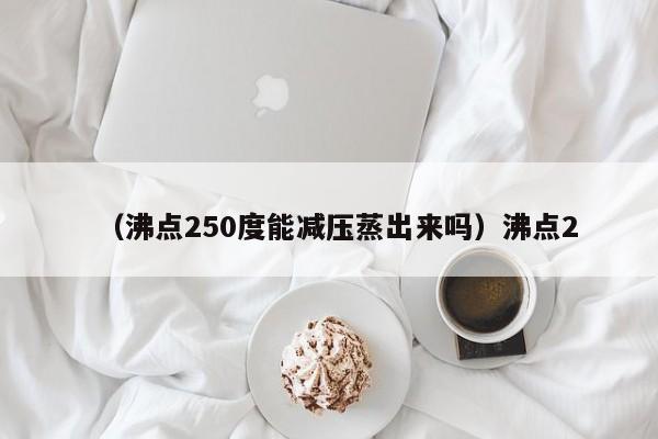 （沸点250度能减压蒸出来吗）沸点2