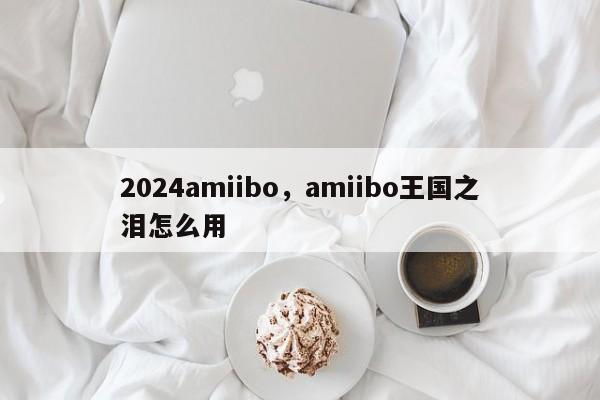 2024amiibo，amiibo王国之泪怎么用