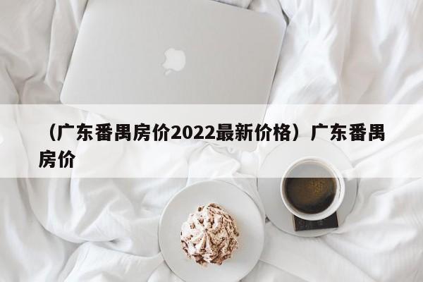 （广东番禺房价2022最新价格）广东番禺房价